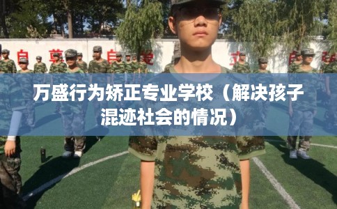 万盛行为矫正专业学校（解决孩子混迹社会的情况）