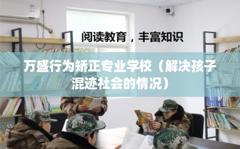 万盛行为矫正专业学校（解决孩子混迹社会的情况）