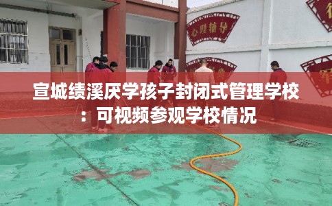 宣城绩溪厌学孩子封闭式管理学校:可视频参观学校情况 宣城绩溪厌学孩子封闭式管理学校:可视频参观学校情况
