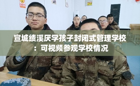 宣城绩溪厌学孩子封闭式管理学校:可视频参观学校情况 宣城绩溪厌学孩子封闭式管理学校:可视频参观学校情况