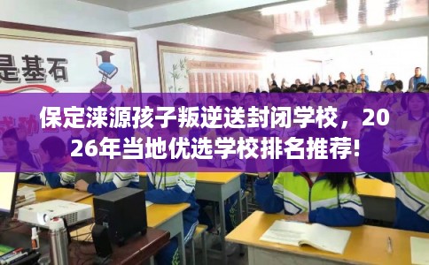 保定涞源孩子叛逆送封闭学校，2026年当地优选学校排名推荐!