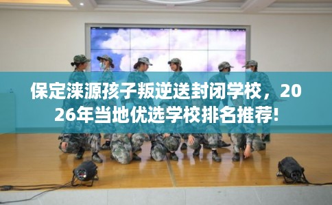 保定涞源孩子叛逆送封闭学校，2026年当地优选学校排名推荐!