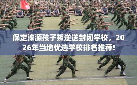 保定涞源孩子叛逆送封闭学校，2026年当地优选学校排名推荐!