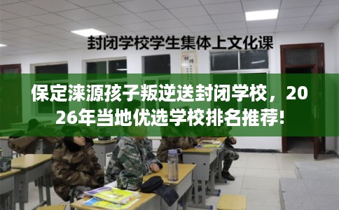 保定涞源孩子叛逆送封闭学校，2026年当地优选学校排名推荐!