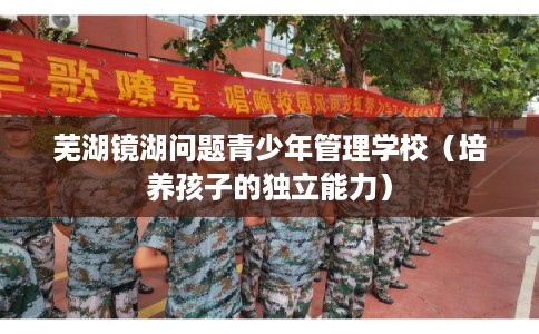 芜湖镜湖问题青少年管理学校（培养孩子的独立能力）