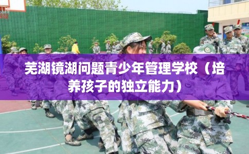 芜湖镜湖问题青少年管理学校（培养孩子的独立能力）