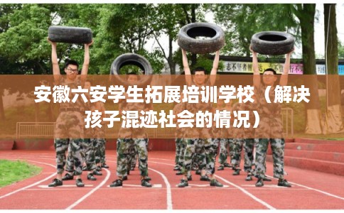 安徽六安学生拓展培训学校（解决孩子混迹社会的情况）