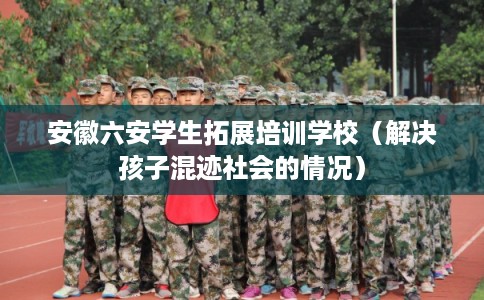 安徽六安学生拓展培训学校（解决孩子混迹社会的情况）