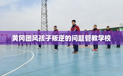 黄冈团风孩子叛逆的问题管教学校