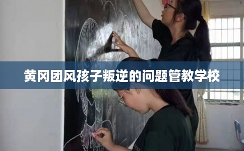 黄冈团风孩子叛逆的问题管教学校
