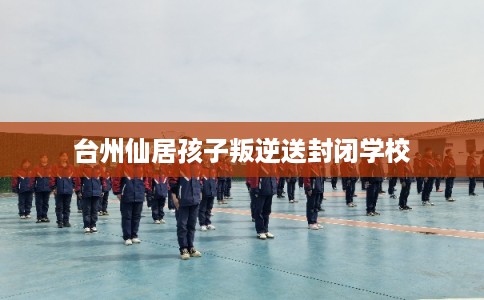台州仙居孩子叛逆送封闭学校