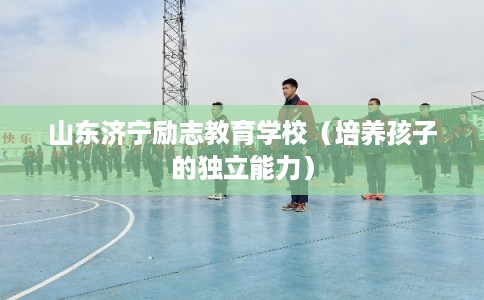 山东济宁励志教育学校（培养孩子的独立能力）