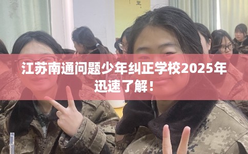 江苏南通问题少年纠正学校2025年迅速了解！