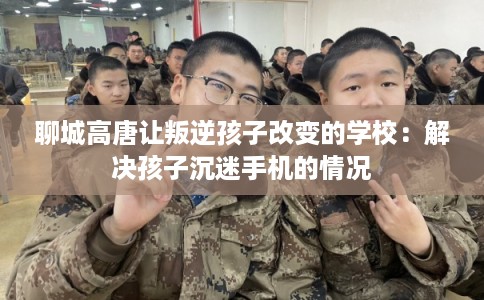 聊城高唐让叛逆孩子改变的学校：解决孩子沉迷手机的情况