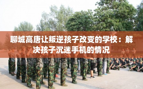 聊城高唐让叛逆孩子改变的学校：解决孩子沉迷手机的情况