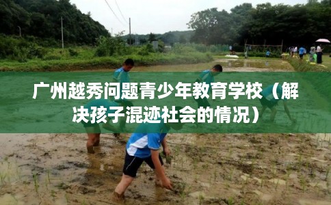 广州越秀问题青少年教育学校（解决孩子混迹社会的情况）