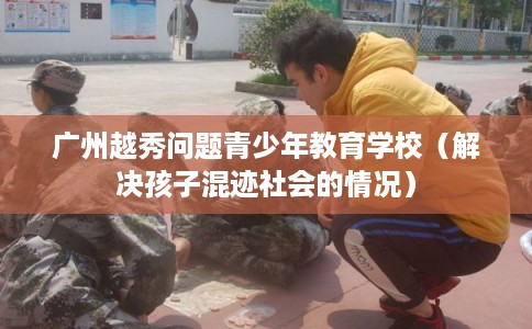 广州越秀问题青少年教育学校（解决孩子混迹社会的情况）
