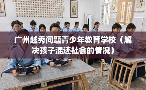 广州越秀问题青少年教育学校（解决孩子混迹社会的情况）