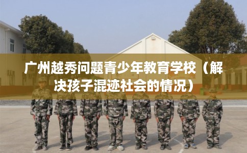 广州越秀问题青少年教育学校（解决孩子混迹社会的情况）