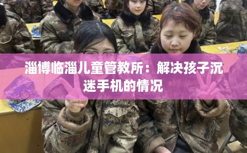 淄博临淄儿童管教所：解决孩子沉迷手机的情况