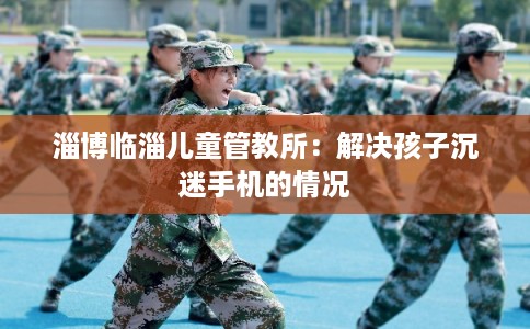 淄博临淄儿童管教所：解决孩子沉迷手机的情况
