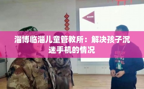 淄博临淄儿童管教所：解决孩子沉迷手机的情况