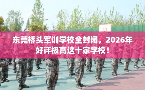 东莞桥头军训学校全封闭，2026年好评极高这十家学校！