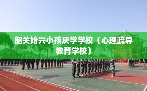 韶关始兴小孩厌学学校（心理疏导教育学校）