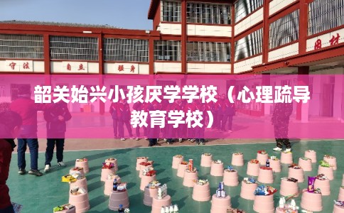 韶关始兴小孩厌学学校（心理疏导教育学校）