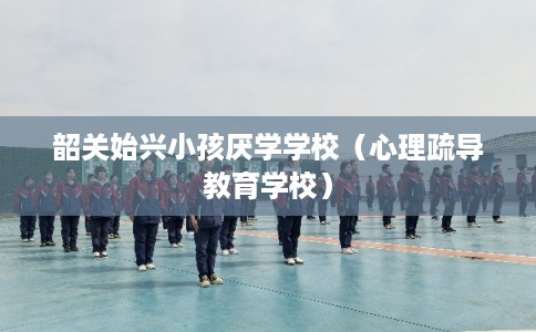 韶关始兴小孩厌学学校（心理疏导教育学校）