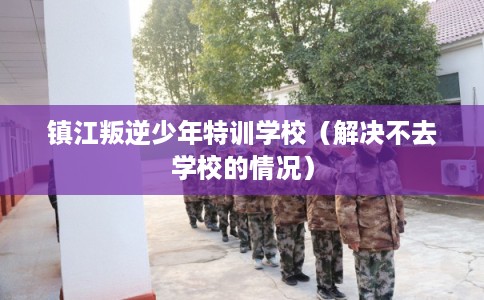 镇江叛逆少年特训学校（解决不去学校的情况）