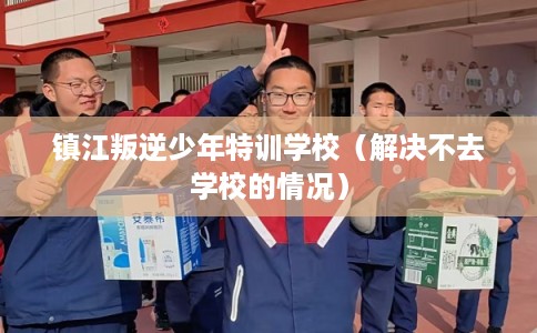 镇江叛逆少年特训学校（解决不去学校的情况）
