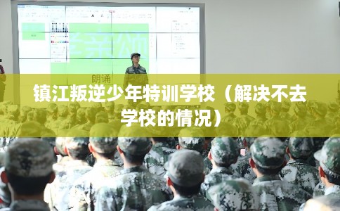 镇江叛逆少年特训学校（解决不去学校的情况）
