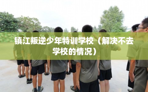 镇江叛逆少年特训学校（解决不去学校的情况）