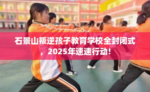 石景山叛逆孩子教育学校全封闭式,2025年速速行动! 石景山叛逆孩子教育学校全封闭式,2025年速速行动!