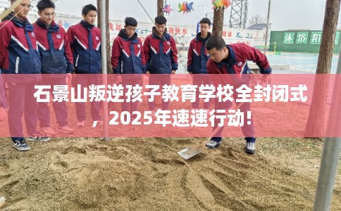石景山叛逆孩子教育学校全封闭式，2025年速速行动!