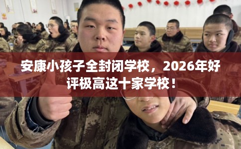 安康小孩子全封闭学校，2026年好评极高这十家学校！