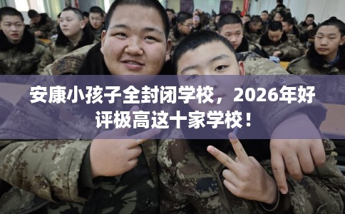 安康小孩子全封闭学校，2026年好评极高这十家学校！