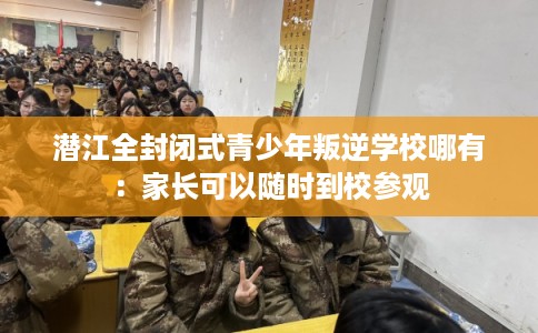潜江全封闭式青少年叛逆学校哪有：家长可以随时到校参观