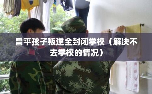 昌平孩子叛逆全封闭学校（解决不去学校的情况）