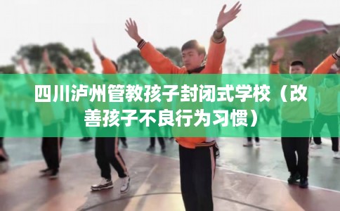 四川泸州管教孩子封闭式学校（改善孩子不良行为习惯）