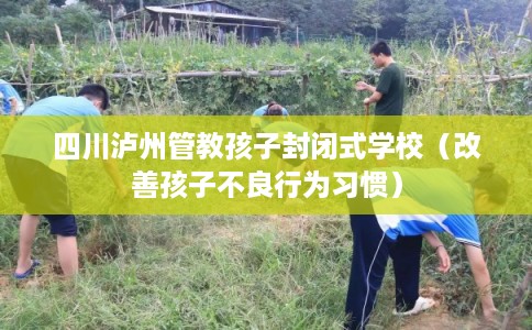 四川泸州管教孩子封闭式学校（改善孩子不良行为习惯）