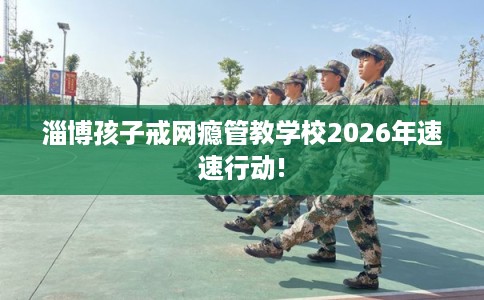 淄博孩子戒网瘾管教学校2026年速速行动!