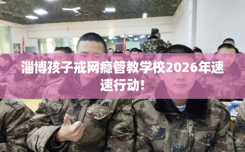 淄博孩子戒网瘾管教学校2026年速速行动!