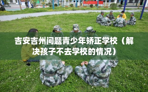 吉安吉州问题青少年矫正学校（解决孩子不去学校的情况）