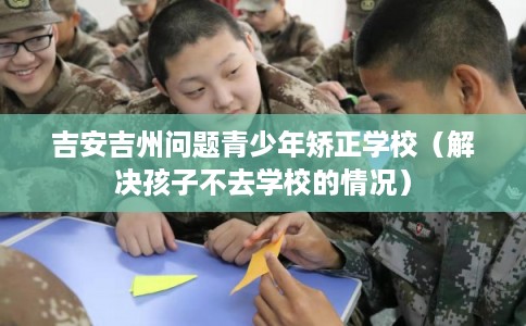 吉安吉州问题青少年矫正学校（解决孩子不去学校的情况）