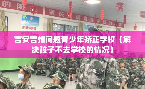 吉安吉州问题青少年矫正学校（解决孩子不去学校的情况）