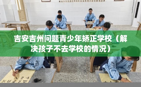 吉安吉州问题青少年矫正学校（解决孩子不去学校的情况）