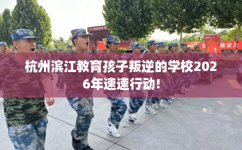 杭州滨江教育孩子叛逆的学校2026年速速行动!