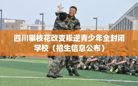 四川攀枝花改变叛逆青少年全封闭学校（招生信息公布）